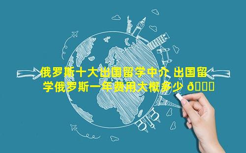 俄罗斯十大出国留学中介 出国留学俄罗斯一年费用大概多少 🐟 钱